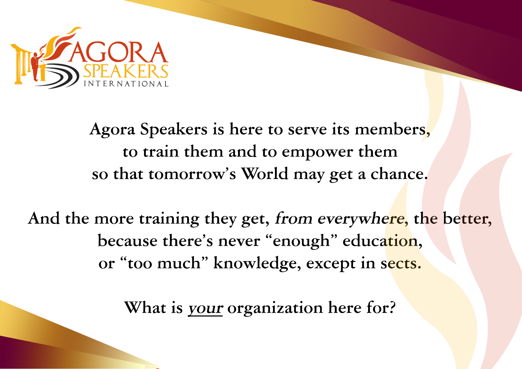 Agora Speakers اپنے ارکان کی خدمت، ان کی تربیت اور ان کی تقویت کے لیے قائم ہوا، تا کہ مستقبل کی دنیا کو ایک موقع مل سکے۔ اور وہ جتنی زیادہ تربیت حاصل کریں گے، چاہے کہیں سے بھی، اتنا ہی اچھا ہے کیونکہ تعلیم کبھی بھی "کافی" نہیں ہوتی، نہ ہی علم "بہت زیادہ"، ماسوائے فرقوں کے۔ آپ کی تنظیم کا کیا نصب العین ہے؟